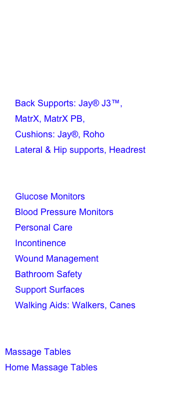 Custom Seating Specialist ATP on Staff 
Manual Wheelchairs
Standard Manual Wheelchairs
Power Wheelchairs
Scooters
Wheelchair Accessories
    Back Supports: Jay® J3™,         
    MatrX, MatrX PB, 
    Cushions: Jay®, Roho  
    Lateral & Hip supports, Headrest
Patient Lifts
ADL’s Aids for Daily Living
    Glucose Monitors
    Blood Pressure Monitors
    Personal Care
    Incontinence
    Wound Management
    Bathroom Safety
    Support Surfaces 
    Walking Aids: Walkers, Canes
Therapeutic / Pain Management 
TENS/EMS
Massage Tables
Home Massage Tables
Spa & Salon Tables 
Massage Accessories & Supplies